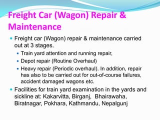 Freight Car (Wagon) Repair &
Maintenance
 Freight car (Wagon) repair & maintenance carried
 out at 3 stages.
   Train yard attention and running repair,
   Depot repair (Routine Overhaul)
   Heavy repair (Periodic overhaul). In addition, repair
    has also to be carried out for out-of-course failures,
    accident damaged wagons etc.
 Facilities for train yard examination in the yards and
 sickline at: Kakarvitta, Birganj, Bhairawaha,
 Biratnagar, Pokhara, Kathmandu, Nepalgunj
 