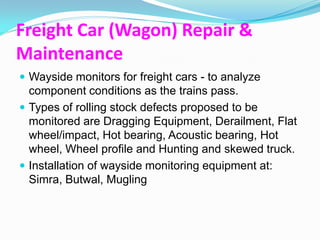 Freight Car (Wagon) Repair &
Maintenance
 Wayside monitors for freight cars - to analyze
  component conditions as the trains pass.
 Types of rolling stock defects proposed to be
  monitored are Dragging Equipment, Derailment, Flat
  wheel/impact, Hot bearing, Acoustic bearing, Hot
  wheel, Wheel profile and Hunting and skewed truck.
 Installation of wayside monitoring equipment at:
  Simra, Butwal, Mugling
 
