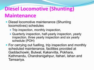 Diesel Locomotive (Shunting)
Maintenance
 Diesel locomotive maintenance (Shunting
 locomotives) schedules
   Trip inspection, monthly inspection,
   Quarterly inspection, half-yearly inspection, yearly
    inspection, three yearly inspection and six yearly
    schedule (POH)
 For carrying out fuelling, trip inspection and monthly
 scheduled maintenance, facilities provided at
 Gaddachowki, Butwal, Kakarvitta, Pokhara,
 Kathmandu, Chandranigahpur, Itahari, lahan and
 Tamsariya.
 