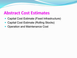 Abstract Cost Estimates
 Capital Cost Estimate (Fixed Infrastructure)
 Capital Cost Estimate (Rolling Stocks)
 Operation and Maintenance Cost
 