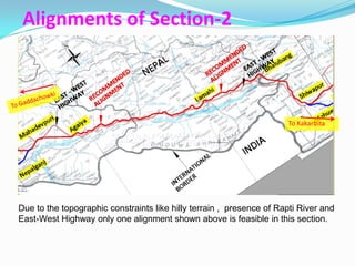 Alignments of Section-2



                                                                      To Kakarbita




Due to the topographic constraints like hilly terrain , presence of Rapti River and
East-West Highway only one alignment shown above is feasible in this section.
 