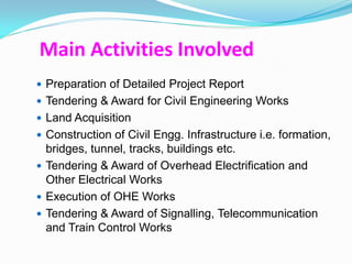 Main Activities Involved
 Preparation of Detailed Project Report
 Tendering & Award for Civil Engineering Works
 Land Acquisition
 Construction of Civil Engg. Infrastructure i.e. formation,
  bridges, tunnel, tracks, buildings etc.
 Tendering & Award of Overhead Electrification and
  Other Electrical Works
 Execution of OHE Works
 Tendering & Award of Signalling, Telecommunication
  and Train Control Works
 