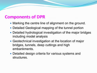Components of DPR
   Marking the centre line of alignment on the ground.
   Detailed Geological mapping of the tunnel portion
   Detailed hydrological investigation of the major bridges
    including model analysis
   Geotechnical investigation at the location of major
    bridges, tunnels, deep cuttings and high
    embankments.
   Detailed design criteria for various systems and
    structures.
 