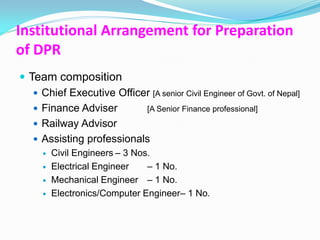Institutional Arrangement for Preparation
of DPR
 Team composition
    Chief Executive Officer [A senior Civil Engineer of Govt. of Nepal]
    Finance Adviser       [A Senior Finance professional]
    Railway Advisor
    Assisting professionals
        Civil Engineers – 3 Nos.
        Electrical Engineer    – 1 No.
        Mechanical Engineer – 1 No.
        Electronics/Computer Engineer– 1 No.
 
