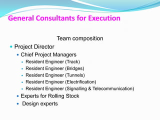 General Consultants for Execution

                      Team composition
 Project Director
    Chief Project Managers
       Resident Engineer (Track)
       Resident Engineer (Bridges)
       Resident Engineer (Tunnels)
       Resident Engineer (Electrification)
       Resident Engineer (Signalling & Telecommunication)
   Experts for Rolling Stock
   Design experts
 