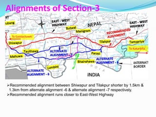 Alignments of Section-3

  To Gaddachowki


                                                                 To Kakarbita




Recommended alignment between Shiwapur and Tilakpur shorter by 1.5km &
 1.3km from alternate alignment -6 & alternate alignment -7 respectively.
Recommended alignment runs closer to East-West Highway
 