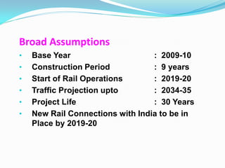 Broad Assumptions
•   Base Year                     : 2009-10
•   Construction Period           : 9 years
•   Start of Rail Operations      : 2019-20
•   Traffic Projection upto       : 2034-35
•   Project Life                  : 30 Years
•   New Rail Connections with India to be in
    Place by 2019-20
 