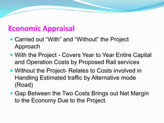 Economic Appraisal
 Carried out “With” and “Without” the Project
  Approach
 With the Project - Covers Year to Year Entire Capital
  and Operation Costs by Proposed Rail services
 Without the Project- Relates to Costs involved in
  Handling Estimated traffic by Alternative mode
  (Road)
 Gap Between the Two Costs Brings out Net Margin
  to the Economy Due to the Project.
 