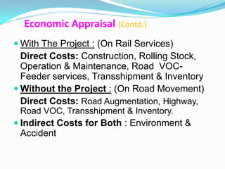 Economic Appraisal (Contd.)
 With The Project : (On Rail Services)
  Direct Costs: Construction, Rolling Stock,
  Operation & Maintenance, Road VOC-
  Feeder services, Transshipment & Inventory
 Without the Project : (On Road Movement)
  Direct Costs: Road Augmentation, Highway,
 Road VOC, Transshipment & Inventory.
 Indirect Costs for Both : Environment &
 Accident
 