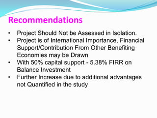Recommendations
•   Project Should Not be Assessed in Isolation.
•   Project is of International Importance, Financial
    Support/Contribution From Other Benefiting
    Economies may be Drawn
•   With 50% capital support - 5.38% FIRR on
    Balance Investment
•   Further Increase due to additional advantages
    not Quantified in the study
 
