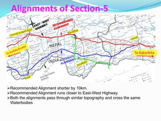 Alignments of Section-5



                                                                   To Kakarbita




Recommended Alignment shorter by 10km.
Recommended Alignment runs closer to East-West Highway.
Both the alignments pass through similar topography and cross the same
 Waterbodies
 