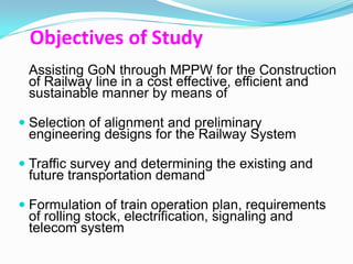 Objectives of Study
 Assisting GoN through MPPW for the Construction
 of Railway line in a cost effective, efficient and
 sustainable manner by means of

 Selection of alignment and preliminary
  engineering designs for the Railway System

 Traffic survey and determining the existing and
  future transportation demand

 Formulation of train operation plan, requirements
 of rolling stock, electrification, signaling and
 telecom system
 