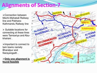 Alignments of Section-7
Connection between
Mechi-Mahakali Railway
line and Pokhara-           Mugling
Kathmandu Railway line
                            To Kathmandu
 Suitable locations for
connecting at these lines
were Tamsariya and Abu-
khairani .

Important to connect to
twin towns namely
Bharatpur and
Narayangadh .

Only one alignment is
found feasible
 