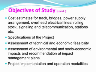 Objectives of Study (contd..)
 Cost estimates for track, bridges, power supply
 arrangement, overhead electrical lines, rolling
 stock, signaling and telecommunication, stations
 etc.
 Specifications of the Project
 Assessment of technical and economic feasibility
 Assessment of environmental and socio-economic
  impacts and recommendation of impact
  management plans
 Project implementation and operation modalities
 