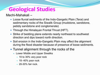 Geological Studies
Mechi-Mahakali –
   Loose fluvial sediments of the Indo-Gangetic Plain (Terai) and
    sedimentary rocks of the Siwalik Group (mudstone, sandstone,
    pebbly sandstone and conglomerate)
   Through the Himalayan Frontal Thrust (HFT).
   Strike of bedding plane extends nearly northeast to southwest
    direction and dips toward north direction.
   Soil erosion in the Indo-Gangetic Plain may affect the alignment
    during the flood disaster because of presence of loose sediments.
   Tunnel alignment through the rocks of the
       Lower Middle and Upper Siwaliks
          10 to 30% very poor rock

          10- 40% poor rock

          20-30% fair rock.
 