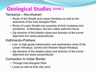 Geological Studies (contd..)
Tamsariya – Abu-khairani
   Rocks of the Siwalik and Lesser Himalaya as well as the
    sediments of the Indo-Gangetic Plain.
   Rocks of Lower Siwalik and comprise of thick mudstone and
    sandstone. At Bharatpur, the Dun valley sediment found
   Dip direction of the foliation plane and direction of the tunnel
    alignment are nearly perpendicular.
Kathmandu-Pokhara
   Low- to high-grade metamorphic and sedimentary rocks of the
    Lesser Himalaya, Central and Western Nepal Himalaya.
   Dip direction of the foliation plane and direction of the tunnel
    alignment are nearly perpendicular
Connection to Indian Border
   Through Indo-Gangetic Plain
   Loose as well as thick silty sand
 