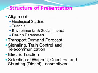 Structure of Presentation
 Alignment
   Geological Studies
   Tunnels
   Environmental & Social Impact
   Design Parameters
 Transport Demand Forecast
 Signaling, Train Control and
  Telecommunication
 Electric Traction
 Selection of Wagons, Coaches, and
  Shunting (Diesel) Locomotives
 