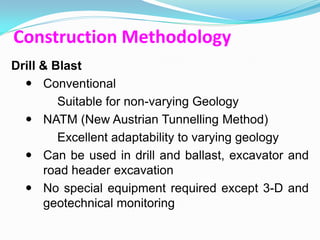 Construction Methodology
Drill & Blast
   Conventional
         Suitable for non-varying Geology
   NATM (New Austrian Tunnelling Method)
         Excellent adaptability to varying geology
   Can be used in drill and ballast, excavator and
      road header excavation
   No special equipment required except 3-D and
      geotechnical monitoring
 