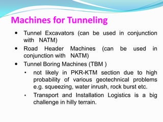Machines for Tunneling
 Tunnel Excavators (can be used in conjunction
  with NATM)
 Road Header Machines (can be used in
  conjunction with NATM)
 Tunnel Boring Machines (TBM )
  • not likely in PKR-KTM section due to high
      probability of various geotechnical problems
      e.g. squeezing, water inrush, rock burst etc.
  • Transport and Installation Logistics is a big
      challenge in hilly terrain.
 
