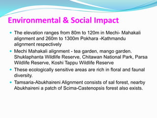 Environmental & Social Impact
 The elevation ranges from 80m to 120m in Mechi- Mahakali
  alignment and 260m to 1300m Pokhara -Kathmandu
  alignment respectively
 Mechi Mahakali alignment - tea garden, mango garden.
  Shuklaphanta Wildlife Reserve, Chitawan National Park, Parsa
  Wildlife Reserve, Koshi Tappu Wildlife Reserve
 These ecologically sensitive areas are rich in floral and faunal
  diversity.
 Tamsaria-Abukhaireni Alignment consists of sal forest, nearby
  Abukhaireni a patch of Scima-Castenopsis forest also exists.
 