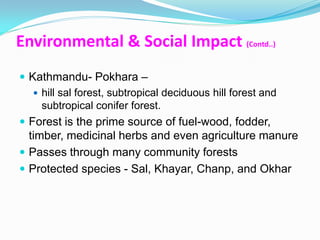 Environmental & Social Impact (Contd..)
 Kathmandu- Pokhara –
    hill sal forest, subtropical deciduous hill forest and
     subtropical conifer forest.
 Forest is the prime source of fuel-wood, fodder,
  timber, medicinal herbs and even agriculture manure
 Passes through many community forests
 Protected species - Sal, Khayar, Chanp, and Okhar
 