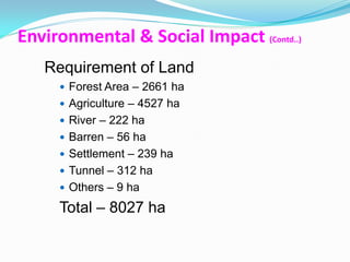 Environmental & Social Impact (Contd..)
   Requirement of Land
      Forest Area – 2661 ha
      Agriculture – 4527 ha
      River – 222 ha
      Barren – 56 ha
      Settlement – 239 ha
      Tunnel – 312 ha
      Others – 9 ha

     Total – 8027 ha
 