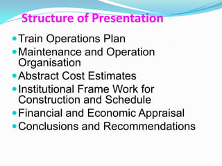 Structure of Presentation
 Train Operations Plan
 Maintenance and Operation
  Organisation
 Abstract Cost Estimates
 Institutional Frame Work for
  Construction and Schedule
 Financial and Economic Appraisal
 Conclusions and Recommendations
 
