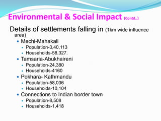 Environmental & Social Impact (Contd..)
Details of settlements falling in (1km wide influence
 area)
   Mechi-Mahakali
     Population-3,40,113
     Households-58,327.
   Tamsaria-Abukhaireni
     Population-24,380
     Households-4160
   Pokhara- Kathmandu
     Population-58,036
     Households-10,104
   Connections to Indian border town
     Population-8,508
     Households-1,418
 
