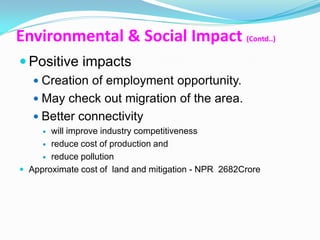 Environmental & Social Impact (Contd..)
 Positive impacts
    Creation of employment opportunity.
    May check out migration of the area.
    Better connectivity
      will improve industry competitiveness
      reduce cost of production and

      reduce pollution

 Approximate cost of land and mitigation - NPR 2682Crore
 