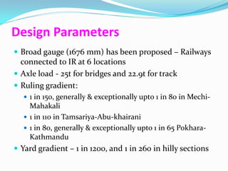 Design Parameters
 Broad gauge (1676 mm) has been proposed – Railways
  connected to IR at 6 locations
 Axle load - 25t for bridges and 22.9t for track
 Ruling gradient:
   1 in 150, generally & exceptionally upto 1 in 80 in Mechi-
    Mahakali
   1 in 110 in Tamsariya-Abu-khairani
   1 in 80, generally & exceptionally upto 1 in 65 Pokhara-
    Kathmandu
 Yard gradient – 1 in 1200, and 1 in 260 in hilly sections
 