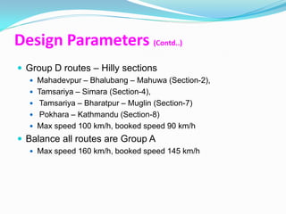 Design Parameters (Contd..)
 Group D routes – Hilly sections
   Mahadevpur – Bhalubang – Mahuwa (Section-2),
   Tamsariya – Simara (Section-4),
   Tamsariya – Bharatpur – Muglin (Section-7)
   Pokhara – Kathmandu (Section-8)
   Max speed 100 km/h, booked speed 90 km/h
 Balance all routes are Group A
   Max speed 160 km/h, booked speed 145 km/h
 
