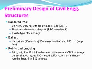 Preliminary Design of Civil Engg.
Structures
 Ballasted track –
   60 Kg 90 UTS rail with long welded Rails (LWR).
   Prestressed concrete sleepers (PSC monoblock)
   Elastic type of fastenings
 Ballast
   hard stone (65mm size) 350 mm (main line) and 250 mm (loop
    line)
 Points and crossing
   60 kg rail, 1 in 12 thick web curved switches and CMS crossings
    on fan shaped layout PSC sleepers. For loop lines and non-
    running lines, 1 in 8 ½ turnouts
 