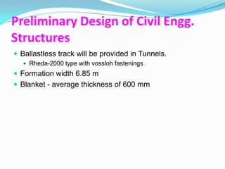 Preliminary Design of Civil Engg.
Structures
 Ballastless track will be provided in Tunnels.
    Rheda-2000 type with vossloh fastenings
 Formation width 6.85 m
 Blanket - average thickness of 600 mm
 