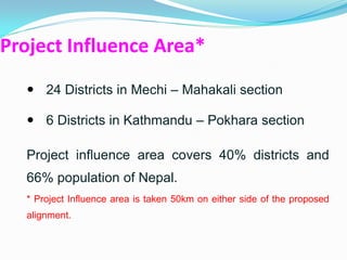 Project Influence Area*
   24 Districts in Mechi – Mahakali section

   6 Districts in Kathmandu – Pokhara section

  Project influence area covers 40% districts and
  66% population of Nepal.
  * Project Influence area is taken 50km on either side of the proposed
  alignment.
 