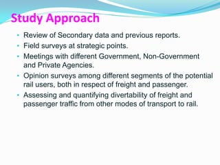 Study Approach
• Review of Secondary data and previous reports.
• Field surveys at strategic points.
• Meetings with different Government, Non-Government
  and Private Agencies.
• Opinion surveys among different segments of the potential
  rail users, both in respect of freight and passenger.
• Assessing and quantifying divertability of freight and
  passenger traffic from other modes of transport to rail.
 
