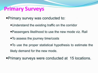 Primary Surveys
Primary survey was conducted to:
  Understand the existing traffic on the corridor

  Passengers likelihood to use the new mode viz. Rail

  To assess the journey time/costs

  To use the proper statistical hypothesis to estimate the
  likely demand for the new mode.

Primary surveys were conducted at 15 locations.
 