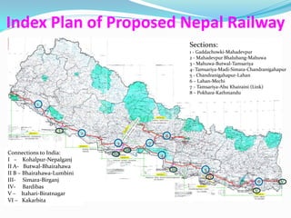 Index Plan of Proposed Nepal Railway
                                                              Sections:
                                                              1 - Gaddachowki-Mahadevpur
                                                              1 - Gaddachowki-Mahadevpur
                                                              2 - Mahadevpur Bhalubang-Mahuwa
                                                              2 - Mahadevpur Bhalubang-Mahuwa
                                                              3 - Mahuwa-Butwal-Tamsariya
                                                              3 - Mahuwa-Butwal-Tamsariya
                                                              4- Tamsariya-Madi-Simara-
                                                              4- Tamsariya-Madi-Simara-Chandranigahapur
                                                              Chandranigahapur
                                                              5 - Chandranigahapur-Lahan
                                                              5 - Chandranigahapur-Lahan
                                                              6 – Lahan-Mechi
                                                              6 – Tamsariya-Abu Khairaini (Link)
                                                              7 – Lahan-Mechi
                                                              7 – Tamsariya-Abu Khairaini (Link)
                                                              8 – Pokhara-Kathmandu
                                                              8 – Pokhara-Kathmandu
           1




                   I
                            2
                                                    8
                                 3          7
                                      IIB
Connections to India:           IIA             4
I – Kohalpur-Nepalganj
II A- Butwal-Bhairahawa                                 III         5
II B – Bhairahawa-Lumbini
                                                                        IV
III- Simara-Birganj                                                                       6         V
IV- Bardibas                                                                                        I
                                                                                         V
V – Itahari-Biratnagar
VI – Kakarbita
 