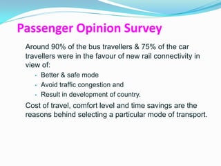 Passenger Opinion Survey
 Around 90% of the bus travellers & 75% of the car
 travellers were in the favour of new rail connectivity in
 view of:
    •   Better & safe mode
    •   Avoid traffic congestion and
    •   Result in development of country.
 Cost of travel, comfort level and time savings are the
 reasons behind selecting a particular mode of transport.
 