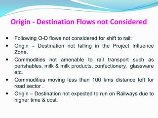 Origin - Destination Flows not Considered

    Following O-D flows not considered for shift to rail:
    Origin – Destination not falling in the Project Influence
     Zone.
    Commodities not amenable to rail transport such as
     perishables, milk & milk products, confectionery, glassware
     etc.
    Commodities moving less than 100 kms distance left for
     road sector .
    Origin – Destination not expected to run on Railways due to
     higher time & cost.
 