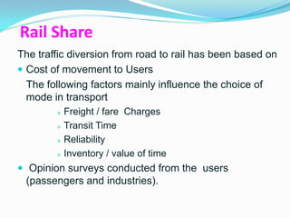Rail Share
The traffic diversion from road to rail has been based on
 Cost of movement to Users
  The following factors mainly influence the choice of
  mode in transport
        »   Freight / fare Charges
        »   Transit Time
        »   Reliability
        »   Inventory / value of time
 Opinion surveys conducted from the users
 (passengers and industries).
 