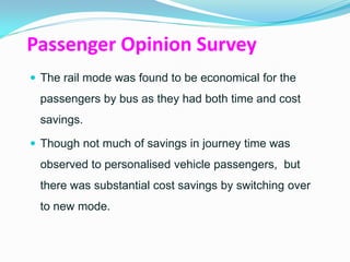 Passenger Opinion Survey
 The rail mode was found to be economical for the
 passengers by bus as they had both time and cost
 savings.

 Though not much of savings in journey time was
 observed to personalised vehicle passengers, but
 there was substantial cost savings by switching over
 to new mode.
 