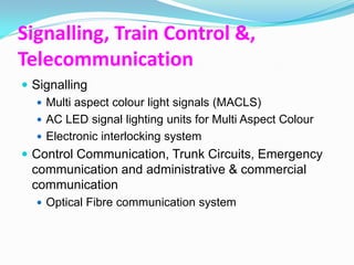 Signalling, Train Control &,
Telecommunication
 Signalling
    Multi aspect colour light signals (MACLS)
    AC LED signal lighting units for Multi Aspect Colour
    Electronic interlocking system
 Control Communication, Trunk Circuits, Emergency
  communication and administrative & commercial
  communication
   Optical Fibre communication system
 