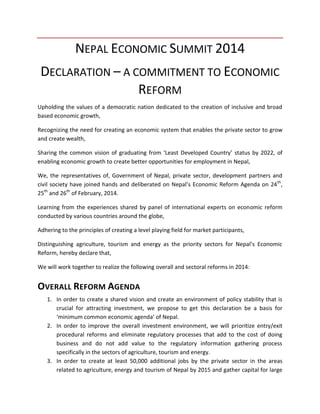 NEPAL ECONOMIC SUMMIT 2014
DECLARATION – A COMMITMENT TO ECONOMIC
REFORM
Upholding the values of a democratic nation dedicated to the creation of inclusive and broad
based economic growth,
Recognizing the need for creating an economic system that enables the private sector to grow
and create wealth,
Sharing the common vision of graduating from ‘Least Developed Country’ status by 2022, of
enabling economic growth to create better opportunities for employment in Nepal,
We, the representatives of, Government of Nepal, private sector, development partners and
civil society have joined hands and deliberated on Nepal’s Economic Reform Agenda on 24 th,
25th and 26th of February, 2014.
Learning from the experiences shared by panel of international experts on economic reform
conducted by various countries around the globe,
Adhering to the principles of creating a level playing field for market participants,
Distinguishing agriculture, tourism and energy as the priority sectors for Nepal’s Economic
Reform, hereby declare that,
We will work together to realize the following overall and sectoral reforms in 2014:

OVERALL REFORM AGENDA
1. In order to create a shared vision and create an environment of policy stability that is
crucial for attracting investment, we propose to get this declaration be a basis for
‘minimum common economic agenda’ of Nepal.
2. In order to improve the overall investment environment, we will prioritize entry/exit
procedural reforms and eliminate regulatory processes that add to the cost of doing
business and do not add value to the regulatory information gathering process
specifically in the sectors of agriculture, tourism and energy.
3. In order to create at least 50,000 additional jobs by the private sector in the areas
related to agriculture, energy and tourism of Nepal by 2015 and gather capital for large

 