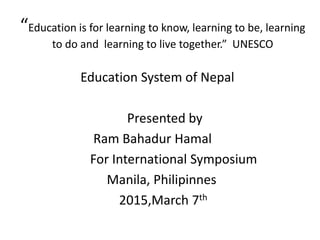 “Education is for learning to know, learning to be, learning
to do and learning to live together.” UNESCO
Education System of Nepal
Presented by
Ram Bahadur Hamal
For International Symposium
Manila, Philipinnes
2015,March 7th
 