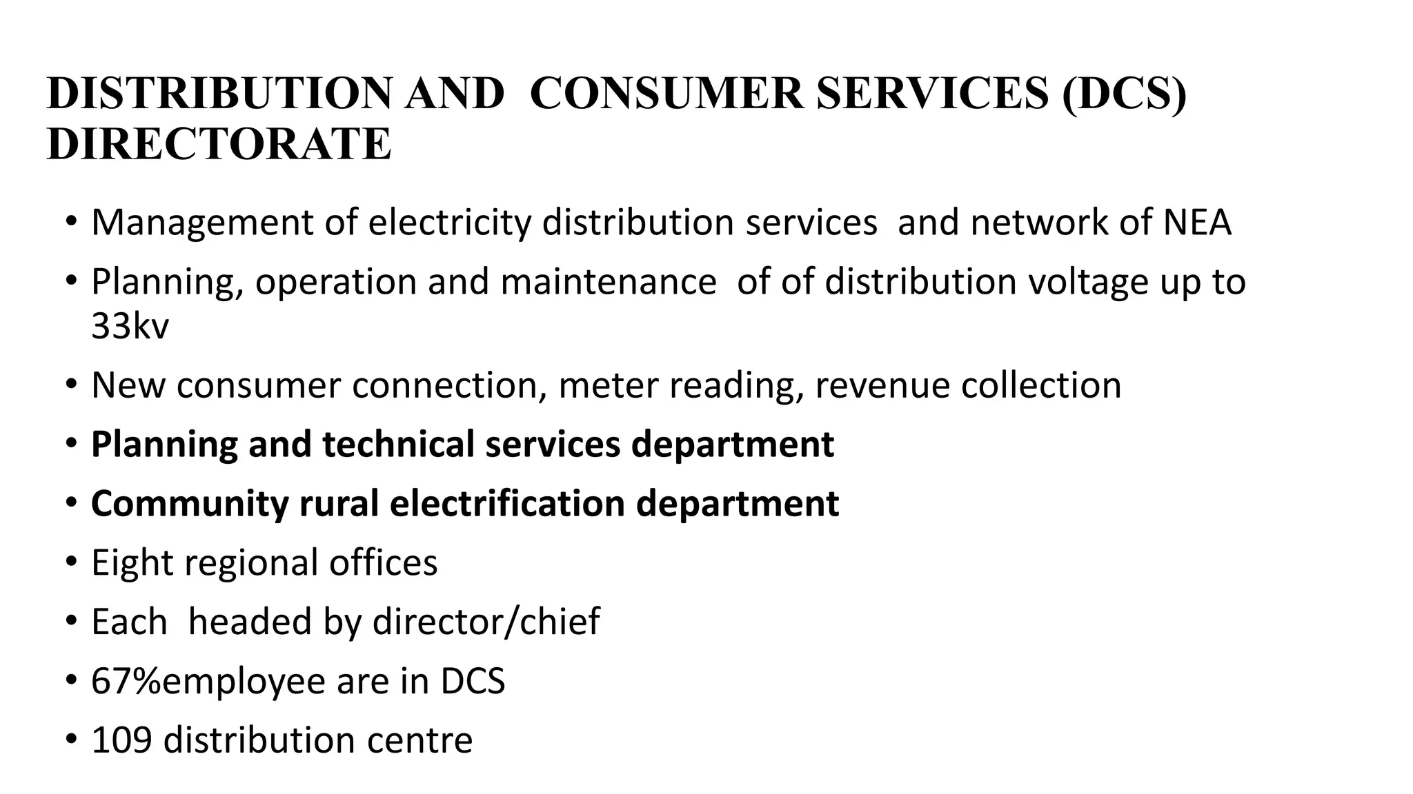 DISTRIBUTION AND CONSUMER SERVICES (DCS)
DIRECTORATE
• Management of electricity distribution services and network of NEA
• Planning, operation and maintenance of of distribution voltage up to
33kv
• New consumer connection, meter reading, revenue collection
• Planning and technical services department
• Community rural electrification department
• Eight regional offices
• Each headed by director/chief
• 67%employee are in DCS
• 109 distribution centre
 