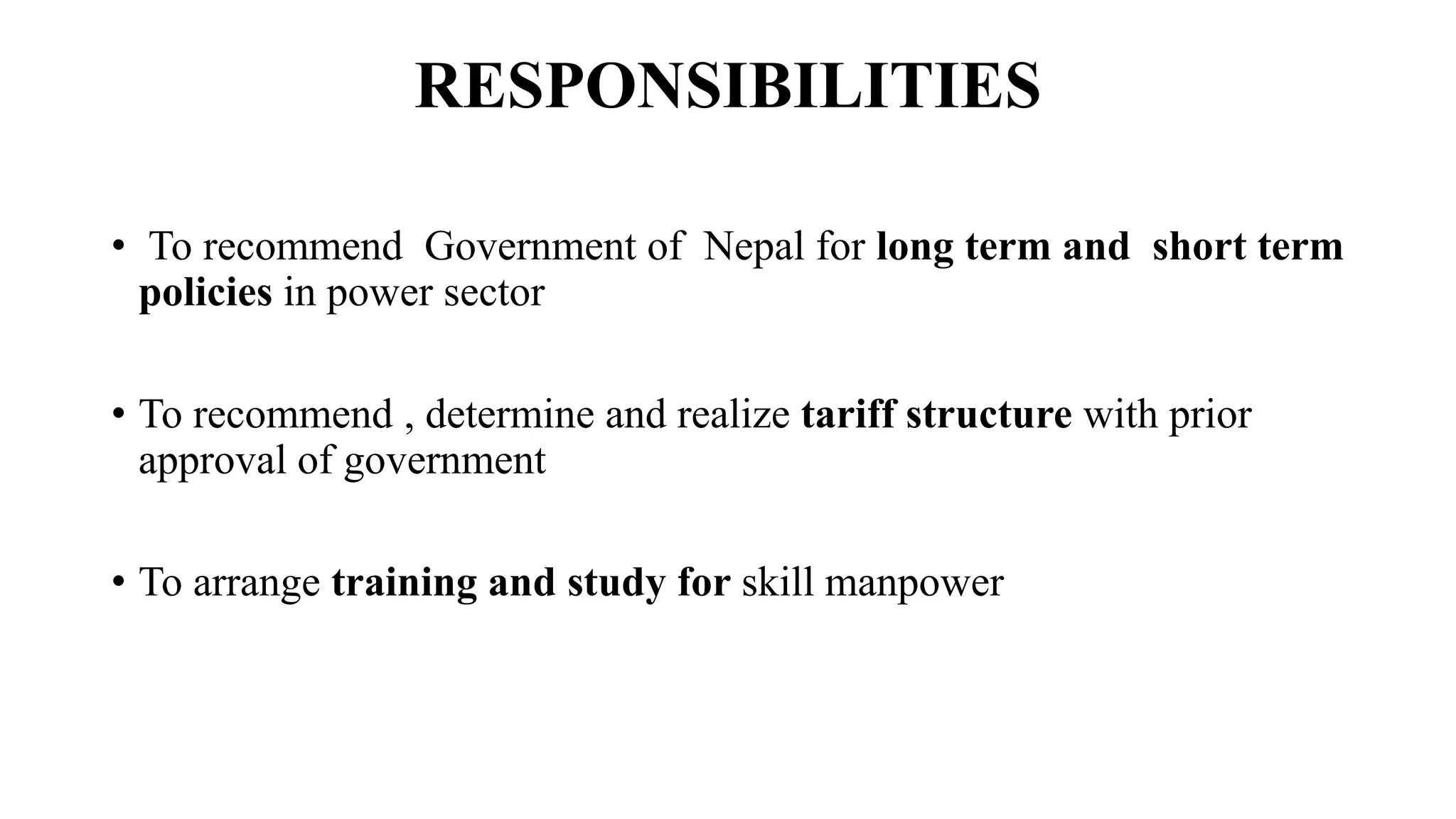 RESPONSIBILITIES
• To recommend Government of Nepal for long term and short term
policies in power sector
• To recommend , determine and realize tariff structure with prior
approval of government
• To arrange training and study for skill manpower
 