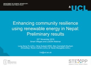Enhancing community resilience
using renewable energy in Nepal:
Preliminary results
22nd November 2016
Smart Villages and LCEDN Webinar
Long Seng To (UCL), Niraj Subedi (KfW), Ben Campbell (Durham
University), Rocio Carrero (UCL) & Yacob Mulugetta (UCL)
l.to@ucl.ac.uk
 