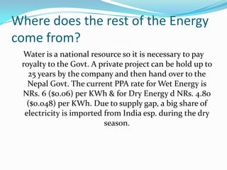 Where does the rest of the Energy
come from?
Water is a national resource so it is necessary to pay
royalty to the Govt. A private project can be hold up to
25 years by the company and then hand over to the
Nepal Govt. The current PPA rate for Wet Energy is
NRs. 6 ($0.06) per KWh & for Dry Energy d NRs. 4.80
($0.048) per KWh. Due to supply gap, a big share of
electricity is imported from India esp. during the dry
season.
 