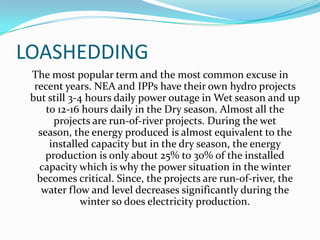 LOASHEDDING
The most popular term and the most common excuse in
recent years. NEA and IPPs have their own hydro projects
but still 3-4 hours daily power outage in Wet season and up
to 12-16 hours daily in the Dry season. Almost all the
projects are run-of-river projects. During the wet
season, the energy produced is almost equivalent to the
installed capacity but in the dry season, the energy
production is only about 25% to 30% of the installed
capacity which is why the power situation in the winter
becomes critical. Since, the projects are run-of-river, the
water flow and level decreases significantly during the
winter so does electricity production.
 