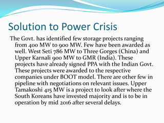 Solution to Power Crisis
The Govt. has identified few storage projects ranging
from 400 MW to 900 MW. Few have been awarded as
well. West Seti 786 MW to Three Gorges (China) and
Upper Karnali 900 MW to GMR (India). These
projects have already signed PPA with the Indian Govt.
These projects were awarded to the respective
companies under BOOT model. There are other few in
pipeline with negotiations on relevant issues. Upper
Tamakoshi 415 MW is a project to look after where the
South Koreans have invested majority and is to be in
operation by mid 2016 after several delays.
 
